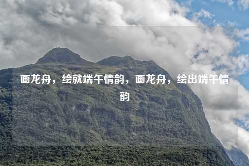 画龙舟，绘就端午情韵，画龙舟，绘出端午情韵