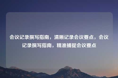 会议记录撰写指南，清晰记录会议要点，会议记录撰写指南，精准捕捉会议要点