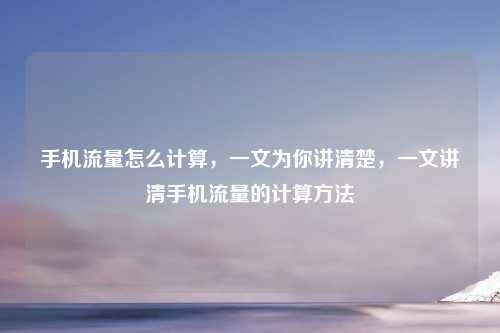 手机流量怎么计算，一文为你讲清楚，一文讲清手机流量的计算方法