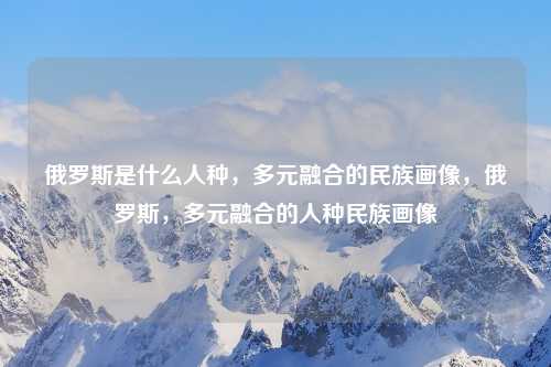 俄罗斯是什么人种，多元融合的民族画像，俄罗斯，多元融合的人种民族画像