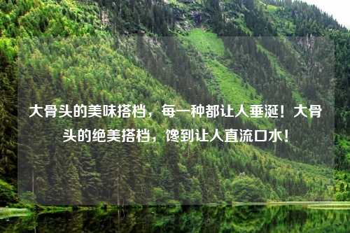 大骨头的美味搭档,每一种都让人垂涎!大骨头的绝美搭档,馋到让人直流口水!