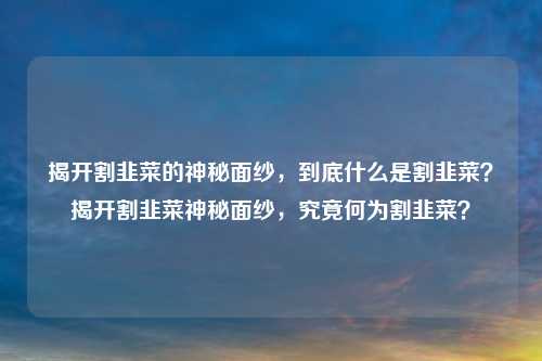 揭开割韭菜的神秘面纱,到底什么是割韭菜?揭开割韭菜神秘面纱,究竟何为割韭菜?