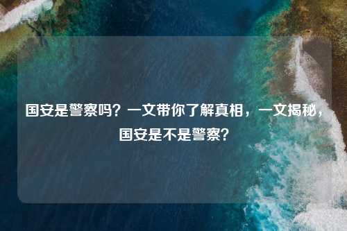 国安是警察吗？一文带你了解真相，一文揭秘，国安是不是警察？
