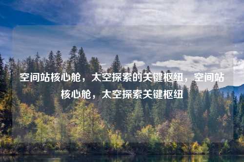 空间站核心舱，太空探索的关键枢纽，空间站核心舱，太空探索关键枢纽