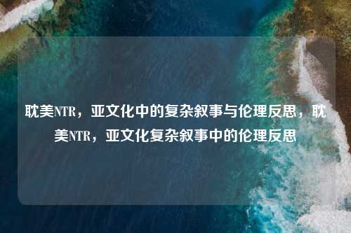 耽美NTR,亚文化中的复杂叙事与伦理反思,耽美NTR,亚文化复杂叙事中的伦理反思
