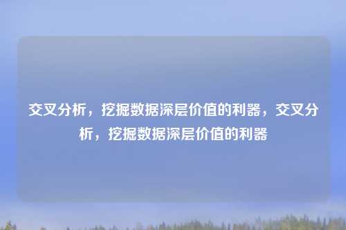 交叉分析,挖掘数据深层价值的利器,交叉分析,挖掘数据深层价值的利器