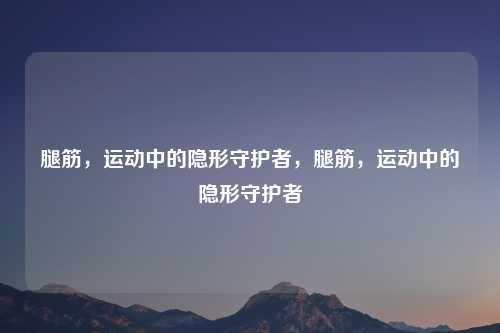 腿筋,运动中的隐形守护者,腿筋,运动中的隐形守护者