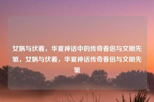 女娲与伏羲，华夏神话中的传奇眷侣与文明先驱，女娲与伏羲，华夏神话传奇眷侣与文明先驱
