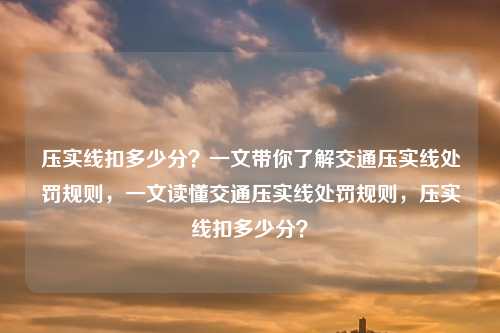 压实线扣多少分?一文带你了解交通压实线处罚规则,一文读懂交通压实线处罚规则,压实线扣多少分?