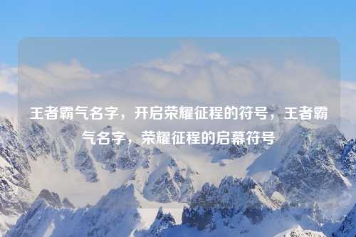 王者霸气名字，开启荣耀征程的符号，王者霸气名字，荣耀征程的启幕符号
