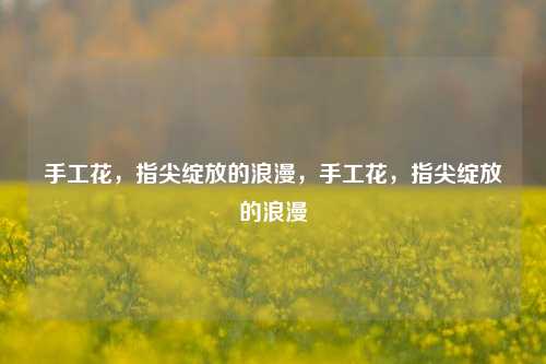 手工花,指尖绽放的浪漫,手工花,指尖绽放的浪漫