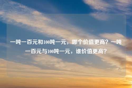 一吨一百元和100吨一元，哪个价值更高？一吨一百元与100吨一元，谁价值更高？