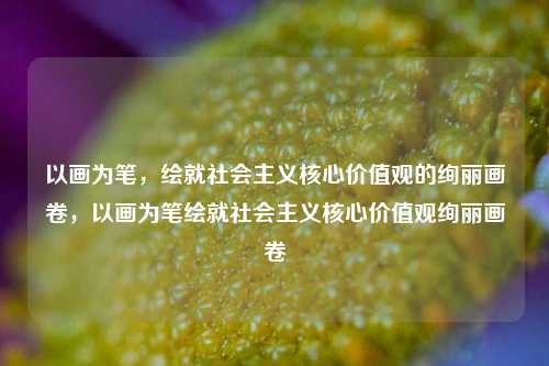 以画为笔，绘就社会主义核心价值观的绚丽画卷，以画为笔绘就社会主义核心价值观绚丽画卷