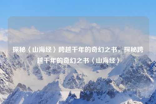 探秘〈山海经〉跨越千年的奇幻之书，探秘跨越千年的奇幻之书〈山海经〉