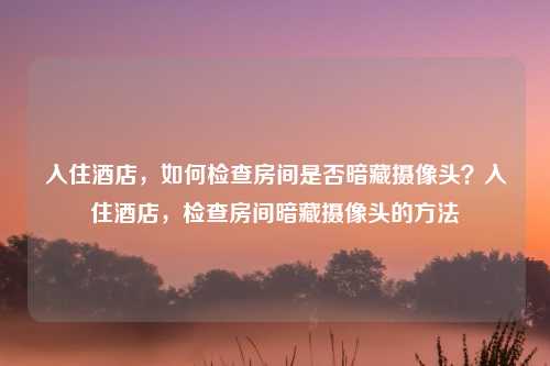 入住酒店,如何检查房间是否暗藏摄像头?入住酒店,检查房间暗藏摄像头的方法