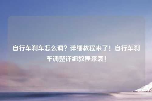 自行车刹车怎么调？详细教程来了！自行车刹车调整详细教程来袭！