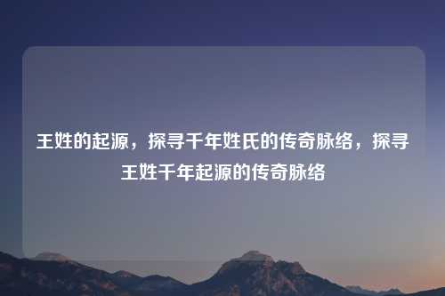 王姓的起源，探寻千年姓氏的传奇脉络，探寻王姓千年起源的传奇脉络
