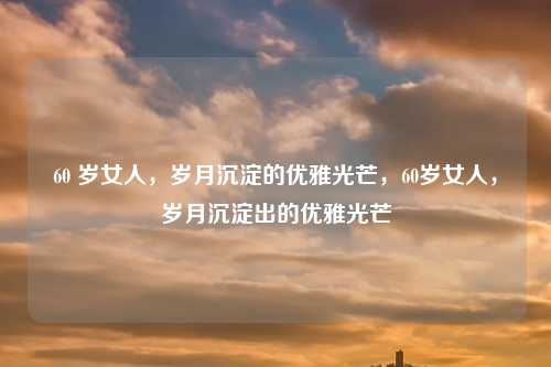 60 岁女人，岁月沉淀的优雅光芒，60岁女人，岁月沉淀出的优雅光芒
