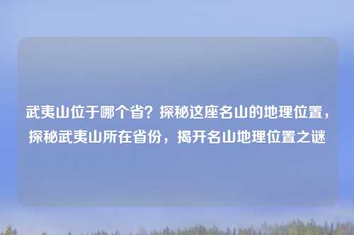 武夷山位于哪个省？探秘这座名山的地理位置，探秘武夷山所在省份，揭开名山地理位置之谜
