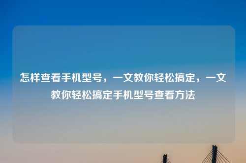 怎样查看手机型号，一文教你轻松搞定，一文教你轻松搞定手机型号查看方法