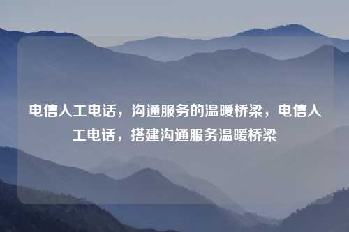 电信人工电话，沟通服务的温暖桥梁，电信人工电话，搭建沟通服务温暖桥梁