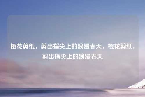 樱花剪纸，剪出指尖上的浪漫春天，樱花剪纸，剪出指尖上的浪漫春天
