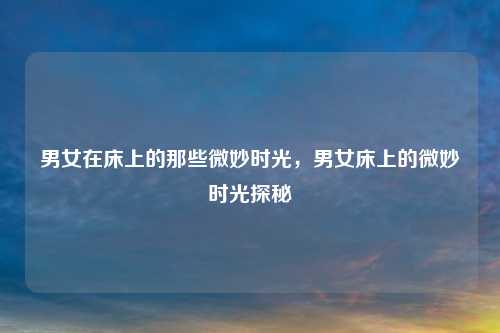 男女在床上的那些微妙时光，男女床上的微妙时光探秘