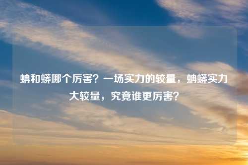 蚺和蟒哪个厉害？一场实力的较量，蚺蟒实力大较量，究竟谁更厉害？