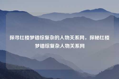 探寻红楼梦错综复杂的人物关系网，探秘红楼梦错综复杂人物关系网