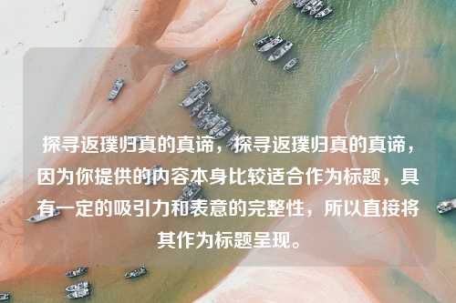 探寻返璞归真的真谛，探寻返璞归真的真谛，因为你提供的内容本身比较适合作为标题，具有一定的吸引力和表意的完整性，所以直接将其作为标题呈现。