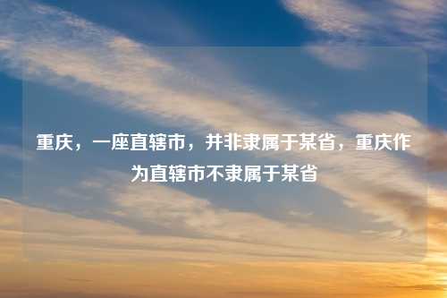 重庆，一座直辖市，并非隶属于某省，重庆作为直辖市不隶属于某省