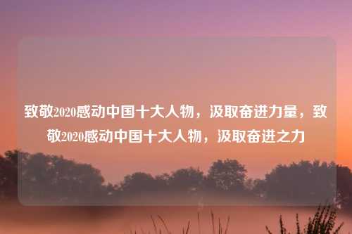 致敬2020感动中国十大人物，汲取奋进力量，致敬2020感动中国十大人物，汲取奋进之力