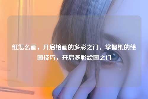 纸怎么画，开启绘画的多彩之门，掌握纸的绘画技巧，开启多彩绘画之门