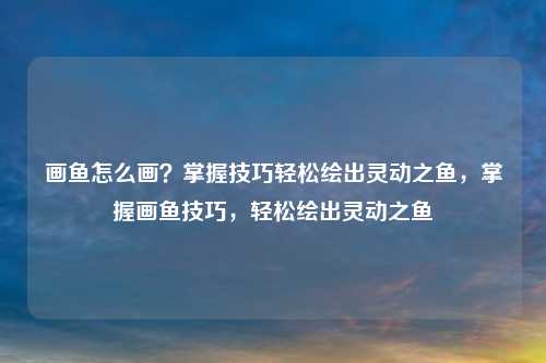 画鱼怎么画？掌握技巧轻松绘出灵动之鱼，掌握画鱼技巧，轻松绘出灵动之鱼