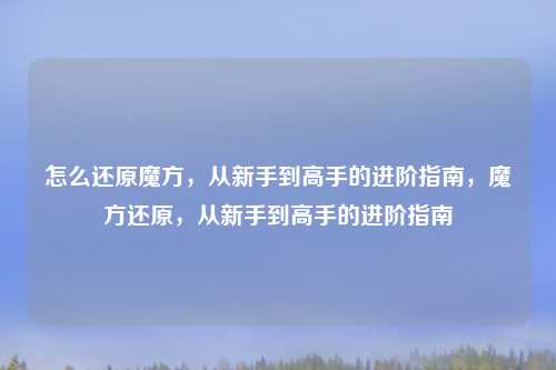 怎么还原魔方，从新手到高手的进阶指南，魔方还原，从新手到高手的进阶指南