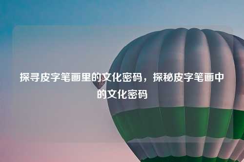 探寻皮字笔画里的文化密码，探秘皮字笔画中的文化密码