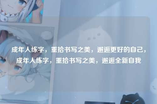 成年人练字，重拾书写之美，邂逅更好的自己，成年人练字，重拾书写之美，邂逅全新自我
