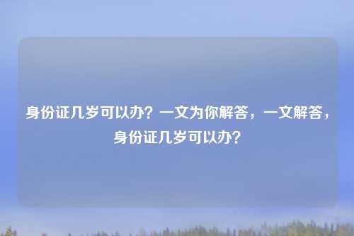 身份证几岁可以办？一文为你解答，一文解答，身份证几岁可以办？