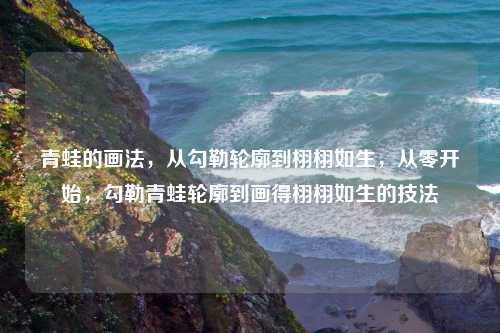 青蛙的画法，从勾勒轮廓到栩栩如生，从零开始，勾勒青蛙轮廓到画得栩栩如生的技法