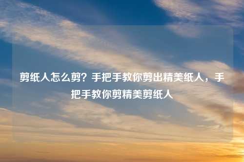 剪纸人怎么剪？手把手教你剪出精美纸人，手把手教你剪精美剪纸人