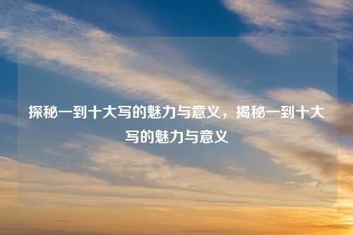 探秘一到十大写的魅力与意义，揭秘一到十大写的魅力与意义