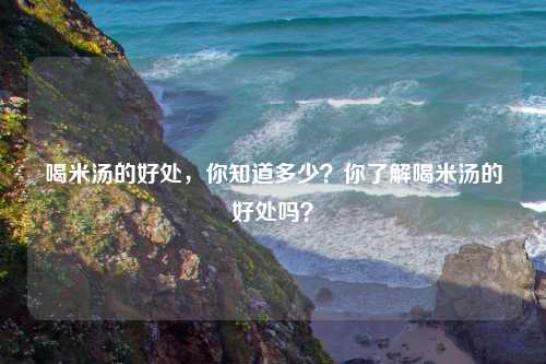 喝米汤的好处，你知道多少？你了解喝米汤的好处吗？