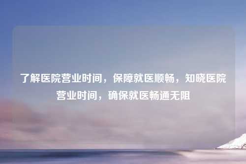 了解医院营业时间，保障就医顺畅，知晓医院营业时间，确保就医畅通无阻