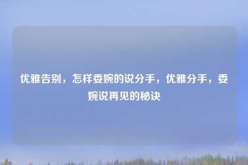 优雅告别，怎样委婉的说分手，优雅分手，委婉说再见的秘诀