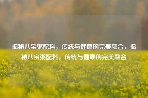 揭秘八宝粥配料，传统与健康的完美融合，揭秘八宝粥配料，传统与健康的完美融合