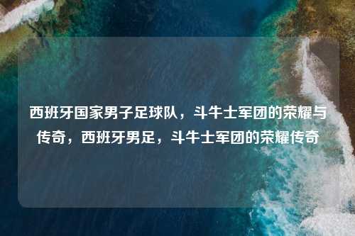 西班牙国家男子足球队，斗牛士军团的荣耀与传奇，西班牙男足，斗牛士军团的荣耀传奇