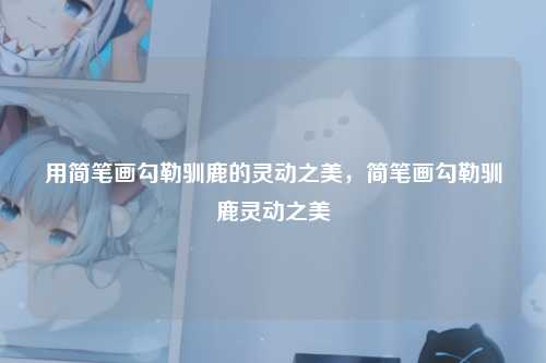 用简笔画勾勒驯鹿的灵动之美，简笔画勾勒驯鹿灵动之美