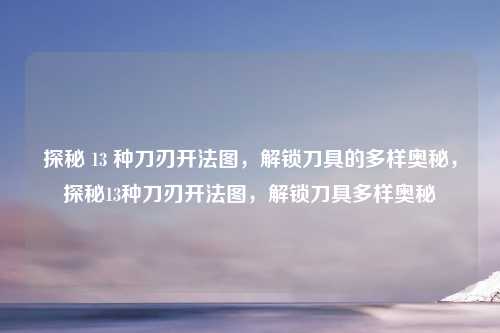 探秘 13 种刀刃开法图，解锁刀具的多样奥秘，探秘13种刀刃开法图，解锁刀具多样奥秘