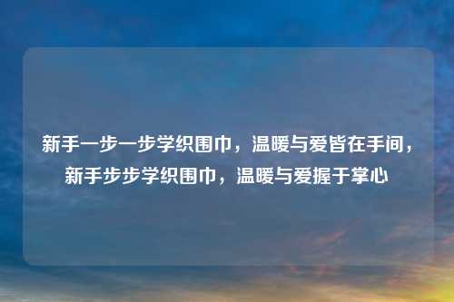 新手一步一步学织围巾，温暖与爱皆在手间，新手步步学织围巾，温暖与爱握于掌心