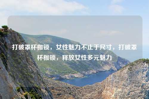 打破罩杯枷锁，女性魅力不止于尺寸，打破罩杯枷锁，释放女性多元魅力